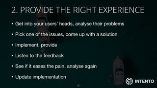 INTENTO
2. PROVIDE THE RIGHT EXPERIENCE
• Get into your users’ heads, analyse their problems 

• Pick one of the issues, come up with a solution 

• Implement, provide

• Listen to the feedback

• See if it eases the pain, analyse again 

• Update implementation
!22
 