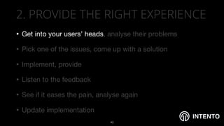 INTENTO
2. PROVIDE THE RIGHT EXPERIENCE
• Get into your users’ heads, analyse their problems 

• Pick one of the issues, come up with a solution 

• Implement, provide

• Listen to the feedback

• See if it eases the pain, analyse again 

• Update implementation
!40
 