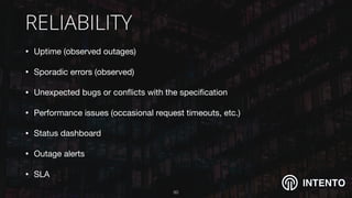 INTENTO
RELIABILITY
• Uptime (observed outages)

• Sporadic errors (observed)

• Unexpected bugs or conﬂicts with the speciﬁcation 

• Performance issues (occasional request timeouts, etc.) 

• Status dashboard

• Outage alerts

• SLA
!50
 