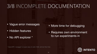 INTENTO
3/8 INCOMPLETE DOCUMENTATION
• Vague error messages 

• Hidden features

• No API explorer *
!72
• More time for debugging

• Requires own environment
to run experiments in
* OpenAPI / swagger is super easy to add. Well, almost like that.
 