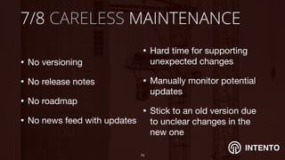 INTENTO
7/8 CARELESS MAINTENANCE
• No versioning

• No release notes

• No roadmap

• No news feed with updates
!76
• Hard time for supporting
unexpected changes

• Manually monitor potential
updates

• Stick to an old version due
to unclear changes in the
new one
 