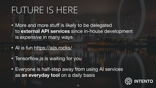 INTENTO
FUTURE IS HERE
• More and more stuﬀ is likely to be delegated  
to external API services since in-house development  
is expensive in many ways

• AI is fun https://aijs.rocks/ 

• Tensorﬂow.js is waiting for you

• Everyone is half-step away from using AI services  
as an everyday tool on a daily basis
!79
 