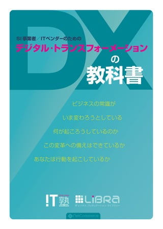 の
教科書
デジタル・トランスフォーメーション
SI事業者／ITベンダーのための
ビジネスの常識が
いま変わろうとしている
何が起ころうしているのか
この変革への備えはできているか
あなたは行動を起こしているか
 