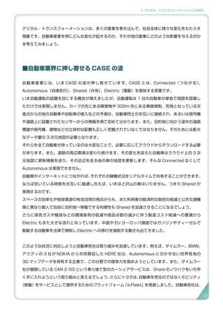 1. デジタル・トランスフォーメーションとは何か
デジタル ･ トランスフォーメーションは、多くの産業を巻き込んで、社会全体に様々な変化をもたらす
現象です。自動車産業を例にどんな変化が起きるのか、それが他の産業にどのような影響を与えるのか
を考えてみましょう。
■自動車業界に押し寄せる CASE の波
自動車産業には、いま CASE の波が押し寄せています。CASE とは、Connected（つながる）、
Autonomous（自律走行）、Shared（共有）、Electric（電動）を意味する言葉です。
いま自動運転の話題を目にする機会が増えましたが、自動運転は 1 台の自動車が単独で周囲を認識し
ただけでは実現しません。カーブの先にある障害物や 300m 先にある車線規制、死角となっている交
差点からの他の自動車や自転車の侵入などの予測は、自動車同士がお互いに接続され、あるいは信号機
や道路上に設置されたセンサーからの情報を得て初めて分かります。また、目的地に向かう途中の道路
標識や信号機、建物などの立体的な配置も正しく把握されていなくてはなりません。そのためには膨大
なデータ量の 3 次元地図が必要となります。
それらを全て自動車が持っているのは大変なことで、必要に応じてクラウドからダウンロードする必要
があります。また、道路の周辺環境は変わり続けます。その変化を捉えた自動車はクラウド上の 3 次
元地図に更新情報を送り、その近辺を走る他の車の地図を更新します。そんな Connected なくして
Autonomous は実現できません。
自動車がインターネットにつながれば、それぞれの稼働状況をリアルタイムで共有することができます。
ならば空いている時間をお互いに融通し合えば、いまほど沢山の車はいりません。つまり Shared が
実現するのです。
スペースの効率化や地球資源の有効活用の視点からも、また利用者の経済的な負担の削減と公共交通機
関と異なり個人で自由に目的地へ移動できる利便性も Shared を加速させることになるでしょう。
さらに排気ガスや騒音などの環境負荷の低減や部品点数の減少に伴う製造コスト削減への要請から
Electric もまた大きな流れとなっています。中国や EU ヨーロッパ諸国ではガソリンやディーゼルで
駆動する自動車を法律で規制し Electric への移行を強制する動きも出てきました。
このような状況に対応しようと自動車各社は取り組みを加速しています。例えば、ダイムラー、BMW、
アウディの 3 社が NOKIA から共同買収した HERE 社は、Autonomous に欠かせない世界各地の
3D マップデータを保有する企業で、この分野での競争力を高めようとしています。また、ダイムラー
社が展開している CAR 2 GO という乗り捨て型のカーシェアサービスは、Share のノウハウをいち早
く手に入れようという取り組みと言えるでしょう。さらにトヨタは、自動車を売るのではなくモビリティ
（移動）をサービスとして提供するためのプラットフォーム「e-Palet」を発表しました。自動車各社は、
10
 