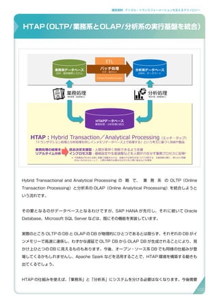 補足資料 . デジタル・トランスフォーメーションを支えるテクノロジー
Hybrid Transactional and Analytical Processing の 略 で、 業 務 系 の OLTP（Online
Transaction Processing）と分析系の OLAP（Online Analytical Processing）を統合しようと
いう流れです。
その要となるのがデータベースとなるわけですが、SAP HANA が先行し、それに続いて Oracle
Database、Microsoft SQL Server などは、既にその機能を実装しています。
実際のところ OLTP の DB と OLAP の DB が物理的にひとつであるとは限らず、それぞれの DB がイ
ンメモリーで高速に連係し、わずかな遅延で OLTP DB から OLAP DB が生成されることにより、見
かけ上ひとつの DB に見えるものもあります。今後、オープン・ソース系 DB でも同様の仕組みが登
場してくるかもしれませんし、Apache Spark などを活用することで、HTAP 環境を構築する動きも
出てくるでしょう。
HTAP の仕組みを使えば、「業務系」と「分析系」にシステムを分ける必要はなくなります。今後需要
HTAP（OLTP/業務系とOLAP/分析系の実行基盤を統合）
HTAP（Hybrid Transaction/Analytical Processing）
33
バッチ処理
日次・週次など
ETL
Extract/Transform/Load
業務系データベース
ERP、個別業務システム
分析系データベース
DWH、データマート
業務処理
販売管理、生産管理など
分析処理
販売予測、品質管理など
HTAPデータベース
業務処理・分析処理の統合
HTAP：Hybrid Transaction／Analytical Processing（エッチ・タップ）
「トランザクション処理と分析処理を同じインメモリデータベース上で処理する」という考えに基づく技術や製品
意志決定支援型：人間が素早く判断できるよう支援
インプロセス型：価格設定や生産調整などを人間が介在せず業務プロセスに反映※
業務処理の結果を
リアルタイム分析
不良製品が生まれる前に自動で調整をかける、金融の不正取引を見つけて中断する、与信判断の際に、明らかに問題
がないものはスルーして、人間の判断が必要なものだけを人間に振るなどを実現
※
100
 