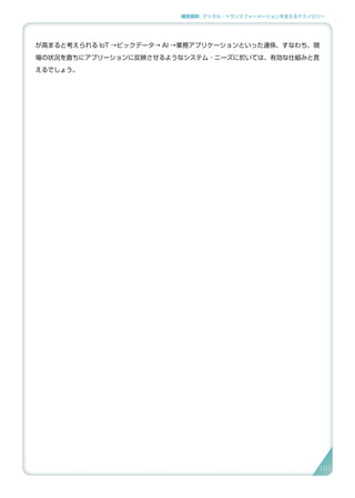 補足資料 . デジタル・トランスフォーメーションを支えるテクノロジー
が高まると考えられる IoT →ビックデータ→ AI →業務アプリケーションといった連係、すなわち、現
場の状況を直ちにアプリーションに反映させるようなシステム ･ ニーズに於いては、有効な仕組みと言
えるでしょう。
101
 
