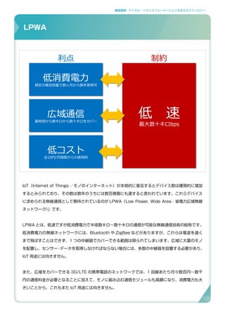 補足資料 . デジタル・トランスフォーメーションを支えるテクノロジー
IoT（Internet of Things ／モノのインターネット）が本格的に普及するとデバイス数は爆発的に増加
するとみられており、その数は数年のうちには数百億個にも達すると言われています。これらデバイス
に求められる無線通信として期待されているのが LPWA（Low Power, Wide Area：省電力広域無線
ネットワーク）」です。
LPWA とは、低速ですが低消費電力で半径数キロ～数十キロの通信が可能な無線通信技術の総称です。
低消費電力の無線ネットワークには、Bluetooth や ZigBee などがありますが、これらは電波を遠く
まで飛ばすことはできず、1 つの中継器でカバーできる範囲は限られてしまいます。広域に大量のモノ
を配置し、センサー・データを取得しなければならない場合には、多数の中継器を設置する必要があり、
IoT 用途には向きません。
また、広域をカバーできる 3G/LTE の携帯電話のネットワークでは、1 回線あたり月々数百円〜数千
円の通信料金が必要となることに加えて、モノに組み込む通信モジュールも高額になり、消費電力も大
きいことから、これもまた IoT 用途には向きません。
LPWA
LPWA(Low Power Wide Area)ネットワークとは
34
低　速
最大数十キロbps
低　速
最大数十キロbps
低消費電力
規定の電池容量で数ヶ月から数年使用可
低消費電力
規定の電池容量で数ヶ月から数年使用可
広域通信
基地局から数キロから数十キロをカバー
広域通信
基地局から数キロから数十キロをカバー
低コスト
@10円/月程度からの使用料
低コスト
@10円/月程度からの使用料
利点 制約
102
 
