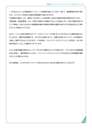 補足資料 . デジタル・トランスフォーメーションを支えるテクノロジー
～ 20Gbps といった超高速なピークレートの実現を目指しています。加えて、通信環境の如何に関わ
らず、どこでも 100Mbps 程度の高速通信が可能となります。
「大量端末の接続」とは、現在の 100 倍といった端末数への対応や省電力性能の実現をめざします。
「超低遅延・超高信頼性」とは、如何なる場合でも通信できることを目指します。例えば通信が遅れる
ことで事故につながりかねない自動運転自動車や緊急時の確実な通信が求められる災害対応などに使わ
れることが想定されています。
5G は、こうした異なる要件をすべて 1 つのネットワークで満たすことができるように開発が進められ
ていますが、実際の利用場面では、それぞれの必要に応じて、各要件を満たすネットワークを仮想的に
分離して提供できるようになります。この技術は、「ネットワークスライシング」と呼ばれ、5G の中
核的技術の１つとして位置付けられています。
さらに企業や組織が独自のネットワークを 5G で構築することが可能となり、コストのかかる通信設備
を自ら所有し、運用管理することなく、「ネットワークスライシング」された自分たちの閉域網を構築
することが可能になります。
5G の登場は、これまでのネットワークのあり方を大きく変える可能性を持っているのです。
105
 