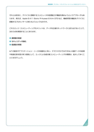補足資料 . デジタル・トランスフォーメーションを支えるテクノロジー
それとは反対に、デバイスに搭載するコンピュータの処理能力や機能を高めようというアプローチもあ
ります。例えば、Apple の A11 Bionic や Huawei の Kirin 970 など、機械学習の機能をデバイスに
搭載するプロセッサーに持たせようというものです。
これらエッジ・コンピューティングのメリットは、データを広域のネットワークに送り出さないことで、
次の３点を実現することにあります。
● 通信量の削減
● セキュリティの強化
● 低遅延の実現
IoT の普及やアプリケーション・ニーズの高度化に伴い、クラウドだけではできない大量データの処理
や高速応答を受け持つ役割として、エッジによる超分散コンピューティングの需要は、拡大してゆくこ
とになるでしょう。
107
 