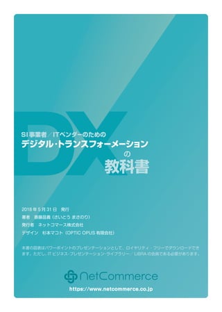 の
教科書
デジタル・トランスフォーメーション
SI事業者／ITベンダーのための
2018 年 5 月 31 日　発行
著者　斎藤昌義（さいとう まさのり）
発行者　ネットコマース株式会社
デザイン　杉本マコト（OPTIC OPUS 有限会社）　
本書の図表はパワーポイントのプレゼンテーションとして、ロイヤリティ・フリーでダウンロードでき
ます。ただし、IT ビジネス・プレゼンテーション・ライブラリー／ LiBRA の会員である必要があります。
https://www.netcommerce.co.jp
 