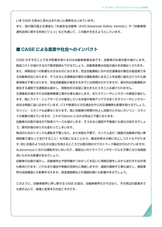 1. デジタル・トランスフォーメーションとは何か
いま CASE の呑みに呑み込まれまいと模索をはじめています。
また、我が国の国土交通省も「先進安全自動車（AVS/Advanced Safety Vehicle）」や「自動車関
連利活用に関する将来ビジョン」などを通じて、この動きを支えようとしています。
■ CASE による産業や社会へのインパクト
CASE がすすむことで先ず影響を受けるのは自動車産業自身です。自動車の生産台数が減少します。
製造コストが減少するので販売価格も下がるでしょう。自動車産業は収益の減少を余儀なくされます。
また、保険会社への影響も大きなものになります。完全自動運転になれば交通事故の責任は製造者であ
る自動車会社になります。そうなると交通事故の責任が運転者側にあることを前提に組み立てられた損
害保険は不要となります。完全自動運転が普及するまでには時間はかかりますが、部分的な自動運転が
普及する過程で交通事故は減少し、保険会社の収益に変化をもたらすことは避けられません。
交通事故が減少すれば自動車整備工場の仕事も減少します。またタクシーやレンタカーの乗客が減少し
ます。既にライド・シェアサービスが普及している米国や東南アジアでは多くのタクシーやレンタカー
会社は倒産に追い込まれています。バスや鉄道などの交通会社や公共交通機関も影響を受けるでしょう。
ガソリン・スタンドも必要なくなります。既に自動車の燃費が向上し採算がとれないガソリン・スタン
ドの廃業が増えていますが、これが Electric になれば完全に不要になります。
自動車の台数が減るので駐車スペースも減少します。そうなると建設や不動産にも変化が起きるでしょ
う。都市計画のあり方も変わってしまいます。
物流のためのトラックも運転手不要となり、また休憩も不要で、タンデム走行（複数の自動車が短い車
間距離で連なって走行すること）も可能になることから、輸送効率は大幅に向上しコストも下がりま
す。特に米国のような広大な国土を抱えるところでは数日間かけてのトラック輸送が行われていますが、
Autonomous になれば運転手がいないので、道路沿いのドライブインやモーテルも不要になり地域経
済にも大きな影響があるでしょう。
自動車の台数が減少し、自動車同士や信号機がつながってお互いに情報交換をしながら走行すれば渋滞
も解消されます。これもまた運送や移動の効率化に貢献しますが、道路の補修や工事も減少し、建設業
界の収益構造にも影響を与えます。高速道路網などの道路計画にも影響があるでしょう。
このように、自動車業界に押し寄せる CASE の波は、自動車業界だけではなく、その周辺の産業まで
も巻き込んで、破壊と変革を引き起こすのです。
11
 