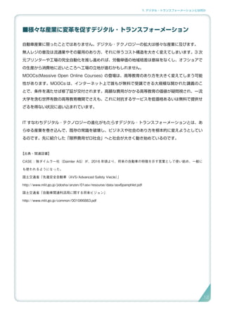 1. デジタル・トランスフォーメーションとは何か
■様々な産業に変革を促すデジタル ･ トランスフォーメーション
自動車産業に限ったことではありません。デジタル ･ テクノロジーの拡大は様々な産業に及びます。
無人レジの普及は流通業やその雇用のあり方、それに伴うコスト構造を大きく変えてしまいます。3 次
元プリンターや工場の完全自動化を推し進めれば、労働単価の地域格差は意味をなくし、オフショアで
の生産から消費地に近いところへ工場の立地が進むかもしれません。
MOOCs(Massive Open Online Courses) の登場は、高等教育のあり方を大きく変えてしまう可能
性があります。MOOCs は、インターネット上で誰もが無料で受講できる大規模な開かれた講義のこ
とで、条件を満たせば修了証が交付されます。高額な費用がかかる高等教育の価値が疑問視され、一流
大学を含む世界有数の高等教育機関でさえも、これに対抗するサービスを低価格あるいは無料で提供せ
ざるを得ない状況に追い込まれています。
IT すなわちデジタル ･ テクノロジーの進化がもたらすデジタル ･ トランスフォーメーションとは、あ
らゆる産業を巻き込んで、既存の常識を破壊し、ビジネスや社会のあり方を根本的に変えようとしてい
るのです。先に紹介した「限界費用ゼロ社会」へと社会が大きく動き始めているのです。
【出典・関連図書】
CASE : 独ダイムラー社（Daimler AG）が、2016 年頃より、将来の自動車の特徴を示す言葉として使い始め、一般に
も使われるようになった。
国土交通省「先進安全自動車（AVS/Advanced Safety Viecle）」
http://www.mlit.go.jp/jidosha/anzen/01asv/resourse/data/asv6pamphlet.pdf
国土交通省「自動車関連利活用に関する将来ビジョン」
http://www.mlit.go.jp/common/001066883.pdf
12
 