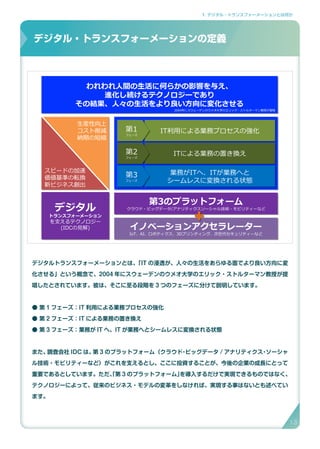 1. デジタル・トランスフォーメーションとは何か
デジタル・トランスフォーメーションの定義
デジタルトランスフォーメーションとは、「IT の浸透が、人々の生活をあらゆる面でより良い方向に変
化させる」という概念で、2004 年にスウェーデンのウメオ大学のエリック・ストルターマン教授が提
唱したとされています。彼は、そこに至る段階を 3 つのフェーズに分けて説明しています。
● 第 1 フェーズ：IT 利用による業務プロセスの強化
● 第 2 フェーズ：IT による業務の置き換え
● 第 3 フェーズ：業務が IT へ、IT が業務へとシームレスに変換される状態
また、調査会社 IDC は、第 3 のプラットフォーム（クラウド・ビッグデータ / アナリティクス・ソーシャ
ル技術・モビリティーなど）がこれを支えるとし、ここに投資することが、今後の企業の成長にとって
重要であるとしています。ただ、「第 3 のプラットフォーム」を導入するだけで実現できるものではなく、
テクノロジーによって、従来のビジネス・モデルの変革をしなければ、実現する事はないとも述べてい
ます。
デジタル・トランスフォーメーションの定義
IT利用による業務プロセスの強化IT利用による業務プロセスの強化
ITによる業務の置き換えITによる業務の置き換え
業務がITへ、ITが業務へと
シームレスに変換される状態
業務がITへ、ITが業務へと
シームレスに変換される状態
第1
フェーズ
第1
フェーズ
第2
フェーズ
第2
フェーズ
第3
フェーズ
第3
フェーズ
第3のプラットフォーム
クラウド・ビッグデータ/アナリティクスソーシャル技術・モビリティーなど
第3のプラットフォーム
クラウド・ビッグデータ/アナリティクスソーシャル技術・モビリティーなど
イノベーションアクセラレーター
IoT、AI、ロボティクス、3Dプリンティング、次世代セキュリティーなど
イノベーションアクセラレーター
IoT、AI、ロボティクス、3Dプリンティング、次世代セキュリティーなど
デジタル
トランスフォーメーション
を支えるテクノロジー
(IDCの見解)
デジタル
トランスフォーメーション
を支えるテクノロジー
(IDCの見解)
われわれ人間の生活に何らかの影響を与え、
進化し続けるテクノロジーであり
その結果、人々の生活をより良い方向に変化させる
われわれ人間の生活に何らかの影響を与え、
進化し続けるテクノロジーであり
その結果、人々の生活をより良い方向に変化させる
生産性向上
コスト削減
納期の短縮
スピードの加速
価値基準の転換
新ビジネス創出
2004年にスウェーデンのウメオ大学のエリック・ストルターマン教授が提唱
13
 