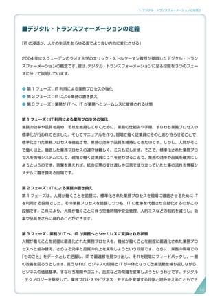1. デジタル・トランスフォーメーションとは何か
■デジタル ･ トランスフォーメーションの定義
「IT の浸透が、人々の生活をあらゆる面でより良い方向に変化させる」
2004 年にスウェーデンのウメオ大学のエリック・ストルターマン教授が提唱したデジタル・トラン
スフォーメーションの概念です。彼は、デジタル ･ トランスフォーメーションに至る段階を 3 つのフェー
ズに分けて説明しています。
● 第 1 フェーズ：IT 利用による業務プロセスの強化
● 第 2 フェーズ：IT による業務の置き換え
● 第 3 フェーズ：業務が IT へ、IT が業務へとシームレスに変換される状態
第 1 フェーズ：IT 利用による業務プロセスの強化
業務の効率や品質を高め、それを維持してゆくために、業務の仕組みや手順、すなわち業務プロセスの
標準化が行われてきました。そしてマニュアルを作り、現場で働く従業員にそのとおり守らせることで、
標準化された業務プロセスを徹底させ、業務の効率や品質を維持してきたのです。しかし、人間がそこ
で働く以上、徹底した業務プロセスの遵守は難しく、ミスも犯します。そこで、標準化された業務プロ
セスを情報システムにして、現場で働く従業員にこれを使わせることで、業務の効率や品質を確実にし
ようというのです。言葉を換えれば、紙の伝票の受け渡しや伝言で成り立っていた仕事の流れを情報シ
ステムに置き換える段階です。
第 2 フェーズ：IT による業務の置き換え
第 1 フェーズは、人間が働くことを前提に、標準化された業務プロセスを現場に徹底させるために IT
を利用する段階でした。その業務プロセスを踏襲しつつも、IT に仕事を代替させ自動化するのがこの
段階です。これにより、人間が働くことに伴う労働時間や安全管理、人的ミスなどの制約を減らし、効
率や品質をさらに高めることができます。
第 3 フェーズ：業務が IT へ、IT が業務へとシームレスに変換される状態
人間が働くことを前提に最適化された業務プロセスを、機械が働くことを前提に最適化された業務プロ
セスへと組み替え、さらなる効率と品質の向上を実現しようという段階です。さらに、業務の現場での
「ものごと」をデータとして把握し、IT で最適解を見つけ出し、それを現場にフィードバックし、一層
の改善を図ろうとします。言うなれば、ビジネスの現場と IT が一体となって改善活動を繰り返しながら、
ビジネスの価値基準、すなわち期間やコスト、品質などの常識を変革しようというわけです。デジタル
･ テクノロジーを駆使して、業務プロセスやビジネス・モデルを変革する段階と読み替えることもでき
14
 
