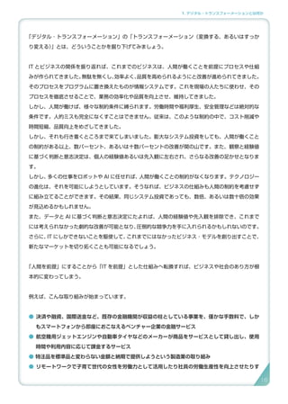 1. デジタル・トランスフォーメーションとは何か
「デジタル ･ トランスフォーメーション」の「トランスフォーメーション（変換する、あるいはすっか
り変える）」とは、どういうことかを掘り下げてみましょう。
IT とビジネスの関係を振り返れば、これまでのビジネスは、人間が働くことを前提にプロセスや仕組
みが作られてきました。無駄を無くし、効率よく、品質を高められるようにと改善が進められてきました。
そのプロセスをプログラムに置き換えたものが情報システムです。これを現場の人たちに使わせ、その
プロセスを徹底させることで、業務の効率化や品質を向上させ、維持してきました。
しかし、人間が働けば、様々な制約条件に縛られます。労働時間や福利厚生、安全管理などは絶対的な
条件です。人的ミスも完全になくすことはできません。従来は、このような制約の中で、コスト削減や
時間短縮、品質向上をめざしてきました。
しかし、それも行き着くところまで来てしまいました。膨大なシステム投資をしても、人間が働くこと
の制約がある以上、数パーセント、あるいは十数パーセントの改善が関の山です。また、観察と経験値
に基づく判断と意志決定は、個人の経験値あるいは先入観に左右され、さらなる改善の足かせとなりま
す。
しかし、多くの仕事をロボットや AI に任せれば、人間が働くことの制約がなくなります。テクノロジー
の進化は、それを可能にしようとしています。そうなれば、ビジネスの仕組みも人間の制約を考慮せず
に組み立てることができます。その結果、同じシステム投資であっても、数倍、あるいは数十倍の効果
が見込めるかもしれません。
また、データと AI に基づく判断と意志決定にたよれば、人間の経験値や先入観を排除でき、これまで
には考えられなかった劇的な改善が可能となり、圧倒的な競争力を手に入れられるかもしれないのです。
さらに、IT にしかできないことを駆使して、これまでにはなかったビジネス ･ モデルを創り出すことで、
新たなマーケットを切り拓くことも可能になるでしょう。
「人間を前提」にすることから「IT を前提」とした仕組みへ転換すれば、ビジネスや社会のあり方が根
本的に変わってしまう。
例えば、こんな取り組みが始まっています。
● 決済や融資、国際送金など、既存の金融機関が収益の柱としている事業を、僅かな手数料で、しか
もスマートフォンから即座におこなえるベンチャー企業の金融サービス
● 航空機用ジェットエンジンや自動車タイヤなどのメーカーが商品をサービスとして貸し出し、使用
時間や利用内容に応じて課金するサービス
● 特注品を標準品と変わらない金額と納期で提供しようという製造業の取り組み
● リモートワークで子育て世代の女性を労働力として活用したり社員の労働生産性を向上させたりす
18
 