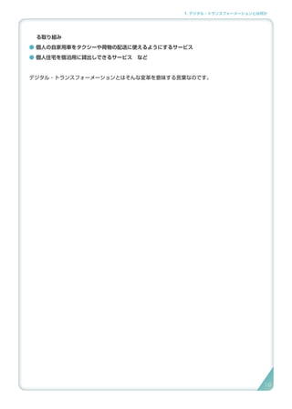 1. デジタル・トランスフォーメーションとは何か
る取り組み
● 個人の自家用車をタクシーや荷物の配送に使えるようにするサービス
● 個人住宅を宿泊用に貸出しできるサービス　など
デジタル・トランスフォーメーションとはそんな変革を意味する言葉なのです。
19
 