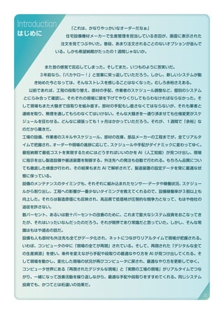 「これは、かなりやっかいなオーダーだなぁ」
住宅設備機材メーカーで生産管理を担当している吉田が、画面に表示された
注文を見てつぶやいた。普段、あまり注文されることのないオプションが並んで
いる。しかも希望納期がたったの１週間じゃないか。
また昔の感覚で反応してしまった。そしてまた、いつものように苦笑いだ。
３年前なら、「バカヤロー！」と営業に突っ返していただろう。しかし、新しいシステムが動
き始めた今となっては、そんなストレスを感じることはなくなった。むしろ余裕さえある。
以前であれば、工程の段取り替え、部材の手配、作業者のスケジュール調整など、個別のシステム
とにらみ合って確認し、それぞれの現場に頭を下げてやりくりしてもらわなければならなかった。そ
して現場もまた大騒ぎで段取りを組み直す。部材の手配もし直さなくてはならないが、それも業者と
連絡を取り、無理を通してもらわなくてはいけない。そんな大騒ぎを一通り済ませても仕様変更がスケ
ジュールを狂わせる。どんなに頑張っても１ヶ月はかかっていただろう。それが、１週間で「余裕」な
のだから驚きだ。
工場の設備、作業者のスキルやスケジュール、部材の在庫、部品メーカーの工程までが、全てリアルタ
イムで把握され、オーダーや現場の進捗に応じて、スケジュールや手配がダイナミックに変わってゆく。
最短納期で最低コストを実現するためにはどうすればいいのかを AI（人工知能）が見つけ出し、現場
に指示を出し製造設備や搬送装置を制御する。外注先への発注も自動で行われる。もちろん品質につい
ても徹底した検査が行われ、その結果もまた AI で解析されて、製造装置の設定データを常に最適な状
態に保っている。
設備のメンテナンスのタイミングも、それぞれに組み込まれたセンサー・データや稼働状況、スケジュー
ルから割り出し、工程への影響が一番少ないタイミングを教えてくれるので、設備稼働率が３割以上も
向上した。それらは製造原価にも反映され、高品質で低価格が圧倒的な競争力となって、もはや他社の
追従を許さない。
数パーセント、あるいは数十パーセントの改善のために、これまで膨大なシステム投資をおこなってき
たが、それはいったいなんだったのだろう。それが限界であり常識だと思っていた。しかし、そんな常
識はもはや過去の話だ。
設備も人も部材も外注先も全てがデータ化され、ネットにつながりリアルタイムで現場が把握される。
いわば、コンピュータの中に「現場の全てが再現」されている。そして、再現された「デジタルな全て
の生産資源」を使い、条件を変えながら手配や段取りの最適なやり方を AI が見つけ出してくれる。そ
して現場を動かし、変化した現場の状況が再びコンピュータに戻され、最適なやり方を更新してゆく。
コンピュータ世界にある「再現されたデジタルな現場」と「実際の工場の現場」がリアルタイムでつな
がり、一緒になって改善活動を繰り返しながら、最適な手配や段取りをすすめてくれる。同じシステム
投資でも、かつてとは桁違いの効果だ。
Introduction
はじめに
2
 