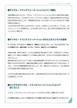 1. デジタル・トランスフォーメーションとは何か
■デジタル・トランスフォーメーションという「現象」
本書の冒頭でも述べたように、デジタル・トランスフォーメーションという新しい商材や技術が登場し
た訳ではありません。IT すなわちデジタル・テクノロジーの進化が、伝統的な仕事のあり方や社会の
仕組みを根本的に変えてしまい、「限界費用ゼロ社会」のような新しいパラダイムを生みだす「現象」
を意味する言葉です。
この大きな流れを押し戻すことはできません。ならば、この流れにしっかりと乗って、デジタル・トラ
ンスフォーメーションの実現を支え、それを主導してゆくことで、私たちの新たな役割を切り拓いてゆ
くことが正しい選択です。
■デジタル・トランスフォーメーションがもたらすビジネスの変革
IT（デジタル ･ テクノロジー）を駆使して、現場のニーズにジャスト・イン・タイムでビジネス ･ サー
ビスを提供できる、組織や体制、ビジネス・プロセス、製品やサービスを実現する
お客様や店舗、営業や工場など、ビジネスの現場は時々刻々動いています。その変化をデータで捉え、
現場が ” いま ” 必要とする最適なサービスを即座に提供できる。そんなビジネスの仕組みが常識となっ
てゆくでしょう。
業務手順を変えればいいとか、IT を使って迅速な業務処理ができればいいというレベルでの対応では
実現できるものでありません。組織の役割や機能にも及び、組織体制も変わらなくてはなりません。ビ
ジネス ･ プロセスや業績評価基準も変わるでしょう。また、製品やサービスのあり方、つまり収益のあ
げ方やお客様に提供する価値も変わります。
これまでの仕事の常識が根本的に変わります。人間の役割も求められるスキルや能力も変わります。そ
んな変革が迫っています。
■ビジネスのデジタル・トランスフォーメーションによって
　起こること
デジタル・トランスフォーメーションによって、ビジネスは２つの新しい価値を手に入れます。
● 不確実性が増大し、スピードが加速するビジネス環境に対応するために、製品やサービスをジャスト・
21
 