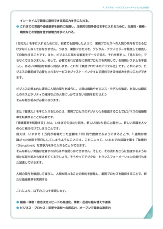 1. デジタル・トランスフォーメーションとは何か
イン・タイムで現場に提供できる即応力を手に入れる。
● これまでの常識や価値基準を劇的に転換し、圧倒的な競争優位を手に入れるために、生産性・価格・
期間などの常識を覆す破壊力を手に入れる。
「即応力」を手に入れるためには、前節でも説明したように、業務プロセスへの人間の関与をできるだ
け少なくしなくてはなりません。つまり、業務プロセスを、デジタル・テクノロジーを駆使して徹底し
て自動化することです。また、ビジネスに関わる事実をデータで捉え、それを解析し、「見える化」で
きなくてはなりません。そして、必要であれば直ちに業務プロセスを実現している情報システムを手直
しし、あるいは機器を制御し対処します。これが「業務プロセスのデジタル化」です。これにより、ビ
ジネスの最前線で必要とされるサービスをジャスト・インタイムで提供できる仕組みを持つことができ
ます。
ビジネスの基本的な運営に人間の関与を減らし、人間は戦略やビジネス・モデルの策定、あるいは顧客
とのホスピタリティの維持などの人間にしかできない役割を担わせよう
そんな取り組みが必要になります。
また「破壊力」を手に入れるためには、業務プロセスのデジタル化を徹底することでビジネスの価値基
準を転換することが必要です。
「価値基準を転換する」とは、いままでの当たり前を、新しい当たり前に上書きし、新しい常識を人々
の心に植え付けてしまうことです。
例えば、いままで 1 万円が相場だった金額を 100 円で提供でるようにすることや、1 週間が常
識だった納期を翌日にしてしまうようなことです。これによって、いままでの常識を覆す「破壊的
（Disruptive）」な競争力を手に入れることができます。
そんな新しい常識が定着すればもはや後戻りはできません。そして、その流れをさらに加速するような
新たな取り組みも生まれてくるでしょう。そうやってデジタル ･ トランスフォーメーションの進行もま
た加速してゆきます。
人間の関与を徹底して減らし、人間が関わることの制約を排除し、業務プロセスを刷新することで、新
たな価値基準を実現する
これにより、以下の 3 つを実現します。
● 組織・体制：意志決定スピードの高速化、柔軟・迅速な組み替えや連係
● ビジネス ･ プロセス：変更や追加への即応力、オープンで柔軟な連係力
22
 
