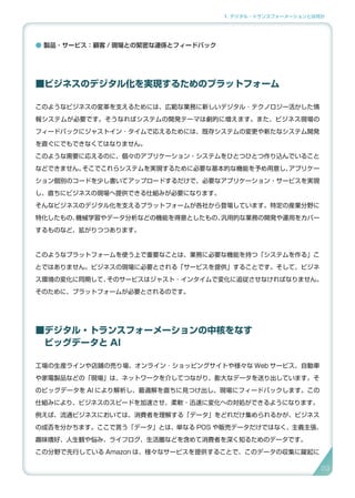 1. デジタル・トランスフォーメーションとは何か
● 製品 ･ サービス：顧客 / 現場との緊密な連係とフィードバック
■ビジネスのデジタル化を実現するためのプラットフォーム
このようなビジネスの変革を支えるためには、広範な業務に新しいデジタル ･ テクノロジー活かした情
報システムが必要です。そうなればシステムの開発テーマは劇的に増えます。また、ビジネス現場の
フィードバックにジャストイン ･ タイムで応えるためには、既存システムの変更や新たなシステム開発
を直ぐにでもできなくてはなりません。
このような需要に応えるのに、個々のアプリケーション・システムをひとつひとつ作り込んでいること
などできません。そこでこれらシステムを実現するために必要な基本的な機能を予め用意し、アプリケー
ション個別のコードを少し書いてアップロードするだけで、必要なアプリケーション・サービスを実現
し、直ちにビジネスの現場へ提供できる仕組みが必要になります。
そんなビジネスのデジタル化を支えるプラットフォームが各社から登場しています。特定の産業分野に
特化したもの、機械学習やデータ分析などの機能を得意としたもの、汎用的な業務の開発や運用をカバー
するものなど、拡がりつつあります。
このようなプラットフォームを使う上で重要なことは、業務に必要な機能を持つ「システムを作る」こ
とではありません。ビジネスの現場に必要とされる「サービスを提供」することです。そして、ビジネ
ス環境の変化に同期して、そのサービスはジャスト ･ インタイムで変化に追従させなければなりません。
そのために、プラットフォームが必要とされるのです。
■デジタル・トランスフォーメーションの中核をなす
　ビッグデータと AI
工場の生産ラインや店舗の売り場、オンライン ･ ショッピングサイトや様々な Web サービス、自動車
や家電製品などの「現場」は、ネットワークを介してつながり、膨大なデータを送り出しています。そ
のビッグデータを AI により解析し、最適解を直ちに見つけ出し、現場にフィードバックします。この
仕組みにより、ビジネスのスピードを加速させ、柔軟・迅速に変化への対処ができるようになります。
例えば、流通ビジネスにおいては、消費者を理解する「データ」をどれだけ集められるかが、ビジネス
の成否を分かちます。ここで言う「データ」とは、単なる POS や販売データだけではなく、主義主張、
趣味嗜好、人生観や悩み、ライフログ、生活圏などを含めて消費者を深く知るためのデータです。
この分野で先行している Amazon は、様々なサービスを提供することで、このデータの収集に躍起に
23
 