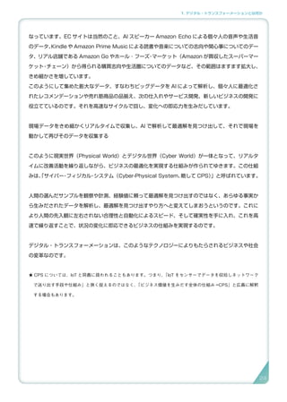 1. デジタル・トランスフォーメーションとは何か
なっています。EC サイトは当然のこと、AI スピーカー Amazon Echo による個々人の音声や生活音
のデータ、Kindle や Amazon Prime Music による読書や音楽についての志向や関心事についてのデー
タ、リアル店舗である Amazon Go やホール ･ フーズ・マーケット（Amazon が買収したスーパーマー
ケット・チェーン）から得られる購買志向や生活圏についてのデータなど、その範囲はますます拡大し、
きめ細かさを増しています。
このようにして集めた膨大なデータ、すなわちビッグデータを AI によって解析し、個々人に最適化さ
れたレコメンデーションや売れ筋商品の品揃え、次の仕入れやサービス開発、新しいビジネスの開発に
役立てているのです。それを高速なサイクルで回し、変化への即応力を生みだしています。
現場データをきめ細かくリアルタイムで収集し、AI で解析して最適解を見つけ出して、それで現場を
動かして再びそのデータを収集する
このように現実世界（Physical World）とデジタル世界（Cyber World）が一体となって、リアルタ
イムに改善活動を繰り返しながら、ビジネスの最適化を実現する仕組みが作られてゆきます。この仕組
みは、「サイバー・フィジカル・システム（Cyber-Physical System、略して CPS）」と呼ばれています。
人間の選んだサンプルを観察や計測、経験値に頼って最適解を見つけ出すのではなく、あらゆる事実か
ら生みだされたデータを解析し、最適解を見つけ出すやり方へと変えてしまおうというのです。これに
より人間の先入観に左右されない合理性と自動化によるスピード、そして確実性を手に入れ、これを高
速で繰り返すことで、状況の変化に即応できるビジネスの仕組みを実現するのです。
デジタル・トランスフォーメーションは、このようなテクノロジーによりもたらされるビジネスや社会
の変革なのです。
★ CPS については、IoT と同義に扱われることもあります。つまり、「IoT をセンサーでデータを収拾しネットワーク
で送り出す手段や仕組み」と狭く捉えるのではなく、「ビジネス価値を生みだす全体の仕組み =CPS」と広義に解釈
する場合もあります。
24
 