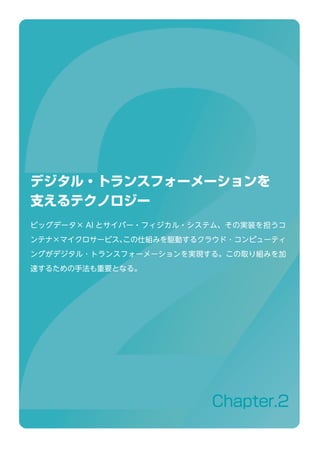 Chapter.2
デジタル・トランスフォーメーションを
支えるテクノロジー
ビッグデータ× AI とサイバー・フィジカル・システム、その実装を担うコ
ンテナ×マイクロサービス、この仕組みを駆動するクラウド ･ コンピューティ
ングがデジタル ･ トランスフォーメーションを実現する。この取り組みを加
速するための手法も重要となる。
 