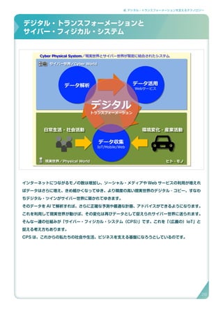 2. デジタル・トランスフォーメーションを支えるテクノロジー
インターネットにつながるモノの数は増加し、ソーシャル・メディアや Web サービスの利用が増えれ
ばデータはさらに増え、きめ細かくなってゆき、より精度の高い現実世界のデジタル ･ コピー、すなわ
ちデジタル・ツインがサイバー世界に築かれてゆきます。
そのデータを AI で解析すれば、さらに正確な予測や最適な計画、アドバイスができるようになります。
これを利用して現実世界が動けば、その変化は再びデータとして捉えられサイバー世界に送られます。
そんな一連の仕組みが「サイバー・フィジカル・システム（CPS）」です。これを「（広義の）IoT」と
捉える考え方もあります。
CPS は、これからの私たちの社会や生活、ビジネスを支える基盤になろうとしているのです。
デジタル・トランスフォーメーションとサイバー・フィジカル･システム
データ収集
IoT/Mobile/Web
データ解析 データ活用
Webサービス
ヒト・モノヒト・モノ
日常生活・社会活動日常生活・社会活動 環境変化・産業活動環境変化・産業活動
現実世界／Physical World現実世界／Physical World
サイバー世界／Cyber Worldサイバー世界／Cyber World
Cyber Physical System／現実世界とサイバー世界が緊密に結合されたシステムCyber Physical System／現実世界とサイバー世界が緊密に結合されたシステム
デジタル
トランスフォーメーション
デジタル・トランスフォーメーションと
サイバー・フィジカル・システム
26
 