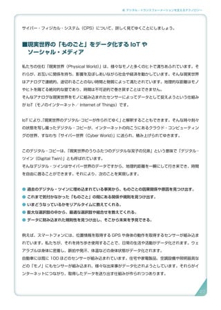 2. デジタル・トランスフォーメーションを支えるテクノロジー
サイバー・フィジカル・システム（CPS）について、詳しく見てゆくことにしましょう。
■現実世界の「ものごと」をデータ化する IoT や
　ソーシャル・メディア
私たちの住む「現実世界（Physical World）」は、様々なモノと多くのヒトで満ちあふれています。そ
れらが、お互いに関係を持ち、影響を及ぼしあいながら社会や経済を動かしています。そんな現実世界
はアナログで連続的、途切れることのない時間と物質によって満たされています。地理的な距離はモノ
やヒトを隔てる絶対的な壁であり、時間は不可逆的で巻き戻すことはできません。
そんなアナログな現実世界をモノに組み込まれたセンサーによってデータとして捉えようという仕組み
が IoT（モノのインターネット／ Internet of Things）です。
IoT により、「現実世界のデジタル・コピーが作られてゆく」と解釈することもできます。そんな時々刻々
の状態を写し撮ったデジタル・コピーが、インターネットの向こうにあるクラウド・コンピューティン
グの世界、すなわち「サイバー世界（Cyber World）」に送られ、積み上げられてゆきます。
このデジタル・コピーは、「現実世界のうりふたつのデジタルな双子の兄弟」という意味で「デジタル・
ツイン（Digital Twin）」とも呼ばれています。
そんなデジタル・ツインはサイバー世界のデータですから、地理的距離を一瞬にして行き来でき、時間
を自由に遡ることができます。それにより、次のことを実現します。
● 過去のデジタル・ツインに埋め込まれている事実から、ものごとの因果関係や原因を見つけ出す。
● これまで気付かなかった「ものごと」の間にある関係や規則を見つけ出す。
● いまどうなっているかをリアルタイムに教えてくれる。
● 膨大な選択肢の中から、最適な選択肢や組合せを教えてくれる。
● データに刻み込まれた規則性を見つけ出し、そこから未来を予見できる。
例えば、スマートフォンには、位置情報を取得する GPS や身体の動作を取得するセンサーが組み込ま
れています。私たちが、それを持ち歩き使用することで、日常の生活や活動がデータ化されます。ウェ
アラブルは身体に密着し、脈拍や発汗、体温などの身体状態がデータ化されます。
自動車には既に 100 ほどのセンサーが組み込まれています。住宅や家電製品、空調設備や照明器具な
どの「モノ」にもセンサーが組み込まれ、様々な出来事がデータ化されようとしています。それらがイ
ンターネットにつながり、取得したデータを送り出す仕組みが作られつつあります。
27
 