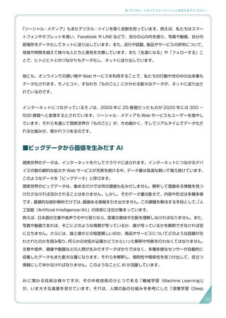 2. デジタル・トランスフォーメーションを支えるテクノロジー
「ソーシャル・メディア」もまたデジタル・ツインを築く役割を担っています。例えば、私たちはスマー
トフォンやタブレットを使い、Facebook や LINE などで、自分の心の内を語り、写真や動画、自分の
居場所をデータ化してネットに送り出しています。また、流行や話題、製品やサービスの評判について、
地域や時間を越えて様々な人たちと意見を交換しています。また「友達になる」や「フォローする」こ
とで、ヒトとヒトとのつながりもデータ化し、ネットに送り出しています。
他にも、オンラインでの買い物や Web サービスを利用することで、私たちの行動や世の中の出来事も
データ化されます。モノとコト、すなわち「ものごと」にかかわる膨大なデータが、ネットに送り出さ
れているのです。
インターネットにつながっているモノは、2009 年に 25 億個だったものが 2020 年には 300 〜
500 億個へと急増するとされています。ソーシャル・メディアも Web サービスもユーザーを増やし
ています。それらを通じて現実世界の「ものごと」が、きめ細かく、そしてリアルタイムでデータ化さ
れる仕組みが、築かれつつあるのです。
■ビッグデータから価値を生みだす AI
現実世界のデータは、インターネットを介してクラウドに送られます。インターネットにつながるデバ
イスの数の劇的な拡大や Web サービスが充実を続ける中、データ量は急速な勢いで増え続けています。
このようなデータを「ビッグデータ」と呼びます。
現実世界のビッグデータは、集めるだけでは何の価値も生みだしません。解析して価値ある情報を見つ
けださなければ活かされることはありません。しかし、そのデータ量は膨大で、内容や形式は多種多様
です。基礎的な統計解析だけでは、価値ある情報を引き出せません。この課題を解決する手段として、「人
工知能（Artificial Intelligence/AI）」の技術に注目が集まっています。
例えば、日本語の文書や音声でのやり取りなら、言葉の意味や文脈を理解しなければなりません。また、
写真や動画であれば、そこにどのような情景が写っているか、誰が写っているかを解釈できなければ役
に立ちません。さらには、誰と誰がどの程度親しいのか、商品やサービスについてどのような話題が交
わされたのかを読み取り、何らかの対処が必要かどうかといった解釈や判断を行わなくてはなりません。
文章や音声、画像や動画などの人間が生みだすデータばかりではなく、多種多様なセンサーが自動的に
収集したデータもまた膨大な量になります。それらを解釈し、規則性や関係性を見つけ出して、役立つ
情報にしてゆかなければなりません。このようなことに AI が活躍しています。
AI に関わる技術は様々ですが、その中核技術のひとつである「機械学習（Machine Learning）」
が、いま大きな進展を見せています。それは、人間の脳の仕組みを参考にした「深層学習（Deep
28
 