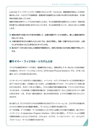 2. デジタル・トランスフォーメーションを支えるテクノロジー
Learning/ ディープラーニング）」が開発されたことです。もともとは、画像認識の技術として注目を
集めましたが、ヘルスケアや故障診断、医療診断や金融取引などの様々な分野での応用が進み、その実
用性が急速に高まっています。
囲碁や将棋の世界でトッププロを打ち負かしたのも、そんな深層学習の成果のひとつであり、特定の知
的作業では人間の能力を超えるまでになっています。そんな技術を使うことで、次のようなことが実現
します。
● 曖昧な音声での問いかけや命令を理解して、必要な情報やサービスを提供し、難しい機械の操作を
代わってくれる。
● 人間が指示を与えたり操作したりしなくても、自分で学習し、判断・行動できるようになり、人間
にしかできなかったことを代わりにやってくれる。
● 膨大なデータから見つけ出した規則性や関係性から、未来に何が起こるかを高い精度で予見してく
れる。
■サイバー・フィジカル・システムとは
アナログな現実世界をデータで捉え、最適解を見つけ出し、現実世界と IT が一体となって社会を動か
す仕組みが、「サイバー・フィジカル・システム（CPS/Cyber-Physical System）」です。これを「（広
義の）IoT」とする考え方もあります。
インターネットにつながるモノの数は増加し、ソーシャル・メディアや Web サービスの利用が増えれ
ばデータはさらに増え、きめ細かくなってゆき、より精度の高いデジタル・ツインがサイバー世界に築
かれてゆきます。そのデータを AI で解析し、さらに正確な予測や最適な計画、アドバイスができるよ
うになります。これを利用して現実世界が動けば、その変化は再びデータとして捉えられサイバー世界
に送られます。いま、そんな一連の仕組みが、私たちの社会や生活、ビジネスの基盤になろうとしてい
るのです。
先に紹介した「ビジネスのデジタル化を実現するためのプラットフォーム」は、この CPS の仕組みを
ビジネスに実装するための機能を集積し、サービスとして提供する仕組みです。
データの収集、データの解析、データの活用といった CPS に必要とされる様々な機能を、扱いやすい
インターフェース (Application Program Interface / API) と共に提供し、アプリケーションの開発
や運用を容易にしようというものです。これにより、ビジネス・ニーズにジャスト ･ イン ･ タイムでア
プリケーション ･ サービスが提供できるのです。
29
 