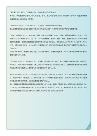 「また新しい注文だ。これもまたやっかいなオーダーだなぁ。」
おっと、また愚痴が口をついてしまった。もう、そんな心配はいらないのだが、染みついた感覚は簡単
には消えないものだなぁ（苦笑）。
「デジタル・トランスフォーメーション（Digital Transformation/DX）」
そんな言葉をあちらこちらで目にするようになりましたが、そのひとつのカタチがこの物語です。
これまでの何パーセント、あるいは、十数パーセントの改善ではなく、何倍、何十倍の成果が、テクノロジー
の進化によって実現するでしょう。ビジネスの価値基準、例えば、価格、期間、生産性などのこれまでの常識
を劇的に転換し、圧倒的な競争優位を実現できるかもしれません。そのために、AI やロボット、センサーやネッ
トワークなどのデジタル ･ テクノロジーを駆使しして、ビジネスの仕組みを根本的に作り替えてしまおうとい
うのです。
このような変革は、製造業に限った話しではありません。流通業や金融業、サービス業や公共事業など様々な
産業に拡がっています。
「デジタル・トランスフォーメーション」とは新しい技術でもなければ、新しい商材でもありません。あるいは、
デジタル ･ テクノロジーを駆使して新しいビジネスを創ることではありません。伝統的な仕事のやり方や社会
の仕組みを大きく転換し、変革をもたらす現象といえるでしょう。
そんなデジタル・トランスフォーメーションが注目されるようになったのは、ビジネス環境の不確実性が高ま
り、変化のスピードが加速しているからです。ビジネス環境の変化に即応し、ダイナミックにビジネスの仕組
みを変えてゆかなければ、もはや企業は生き残れません。
また、新興国の経済発展は地球資源の枯渇を加速しています。徹底して無駄を排し、効率化を推し進めなくては、
サスティナブルな社会を実現することはできません。デジタル・トランスフォーメーションは、そんなこれか
らの社会の要請にも応えるためにも、実現しなければならないことなのです
3
 