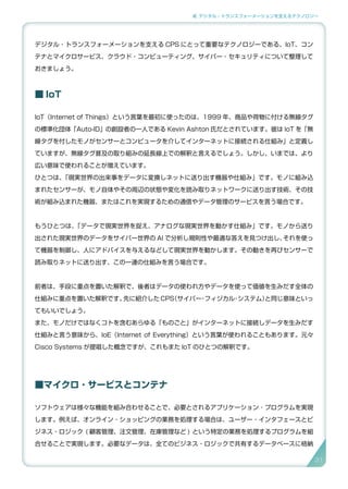 2. デジタル・トランスフォーメーションを支えるテクノロジー
デジタル・トランスフォーメーションを支える CPS にとって重要なテクノロジーである、IoT、コン
テナとマイクロサービス、クラウド・コンピューティング、サイバー・セキュリティについて整理して
おきましょう。
■ IoT
IoT（Internet of Things）という言葉を最初に使ったのは、1999 年、商品や荷物に付ける無線タグ
の標準化団体「Auto-ID」の創設者の一人である Kevin Ashton 氏だとされています。彼は IoT を「無
線タグを付したモノがセンサーとコンピュータを介してインターネットに接続される仕組み」と定義し
ていますが、無線タグ普及の取り組みの延長線上での解釈と言えるでしょう。しかし、いまでは、より
広い意味で使われることが増えています。
ひとつは、「現実世界の出来事をデータに変換しネットに送り出す機器や仕組み」です。モノに組み込
まれたセンサーが、モノ自体やその周辺の状態や変化を読み取りネットワークに送り出す技術、その技
術が組み込まれた機器、またはこれを実現するための通信やデータ管理のサービスを言う場合です。
もうひとつは、「データで現実世界を捉え、アナログな現実世界を動かす仕組み」です。モノから送り
出された現実世界のデータをサイバー世界の AI で分析し規則性や最適な答えを見つけ出し、それを使っ
て機器を制御し、人にアドバイスを与えるなどして現実世界を動かします。その動きを再びセンサーで
読み取りネットに送り出す、この一連の仕組みを言う場合です。
前者は、手段に重点を置いた解釈で、後者はデータの使われ方やデータを使って価値を生みだす全体の
仕組みに重点を置いた解釈です。先に紹介した CPS（サイバー・フィジカル・システム）と同じ意味といっ
てもいいでしょう。
また、モノだけではなくコトを含むあらゆる「ものごと」がインターネットに接続しデータを生みだす
仕組みと言う意味から、IoE（Internet of Everything）という言葉が使われることもあります。元々
Cisco Systems が提唱した概念ですが、これもまた IoT のひとつの解釈です。
■マイクロ ･ サービスとコンテナ
ソフトウェアは様々な機能を組み合わせることで、必要とされるアプリケーション ･ プログラムを実現
します。例えば、オンライン・ショッピングの業務を処理する場合は、ユーザー・インタフェースとビ
ジネス・ロジック ( 顧客管理、注文管理、在庫管理など ) という特定の業務を処理するプログラムを組
合せることで実現します。必要なデータは、全てのビジネス・ロジックで共有するデータベースに格納
31
 