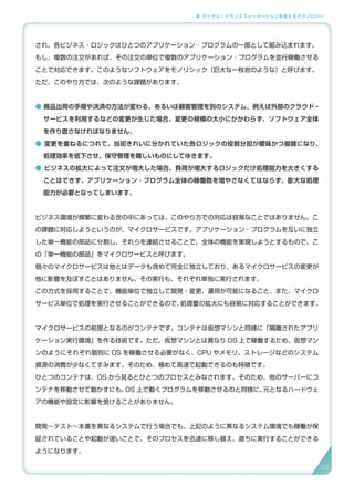 2. デジタル・トランスフォーメーションを支えるテクノロジー
され、各ビジネス・ロジックはひとつのアプリケーション ･ プログラムの一部として組み込まれます。
もし、複数の注文があれば、その注文の単位で複数のアプリケーション ･ プログラムを並行稼働させる
ことで対応できます。このようなソフトウェアをモノリシック（巨大な一枚岩のような）と呼びます。
ただ、このやり方では、次のような課題があります。
● 商品出荷の手順や決済の方法が変わる、あるいは顧客管理を別のシステム、例えば外部のクラウド・
サービスを利用するなどの変更が生じた場合、変更の規模の大小にかかわらず、ソフトウェア全体
を作り直さなければなりません。
● 変更を重ねるにつれて、当初きれいに分かれていた各ロジックの役割分担が曖昧かつ複雑になり、
処理効率を低下させ、保守管理を難しいものにしてゆきます。
● ビジネスの拡大によって注文が増大した場合、負荷が増大するロジックだけ処理能力を大きくする
ことはできず、アプリケーション ･ プログラム全体の稼働数を増やさなくてはならず、膨大な処理
能力が必要となってしまいます。
ビジネス環境が頻繁に変わる世の中にあっては、このやり方での対応は容易なことではありません。こ
の課題に対応しようというのが、マイクロサービスです。アプリケーション ･ プログラムを互いに独立
した単一機能の部品に分割し、それらを連結させることで、全体の機能を実現しようとするもので、こ
の「単一機能の部品」をマイクロサービスと呼びます。
個々のマイクロサービスは他とはデータも含めて完全に独立しており、あるマイクロサービスの変更が
他に影響を及ぼすことはありません。その実行も、それぞれ単独に実行されます。
この方式を採用することで、機能単位で独立して開発・変更、運用が可能になること、また、マイクロ
サービス単位で処理を実行させることができるので、処理量の拡大にも容易に対応することができます。
マイクロサービスの前提となるのがコンテナです。コンテナは仮想マシンと同様に「隔離されたアプリ
ケーション実行環境」を作る技術です。ただ、仮想マシンとは異なり OS 上で稼働するため、仮想マシ
ンのようにそれぞれ個別に OS を稼働させる必要がなく、CPU やメモリ、ストレージなどのシステム
資源の消費が少なくてすみます。そのため、極めて高速で起動できるのも特徴です。
ひとつのコンテナは、OS から見るとひとつのプロセスとみなされます。そのため、他のサーバーにコ
ンテナを移動させて動かすにも、OS 上で動くプログラムを移動させるのと同様に、元となるハードウェ
アの機能や設定に影響を受けることがありません。
開発〜テスト〜本番を異なるシステムで行う場合でも、上記のように異なるシステム環境でも稼働が保
証されていることや起動が速いことで、そのプロセスを迅速に移し替え、直ちに実行することができる
ようになります。
32
 