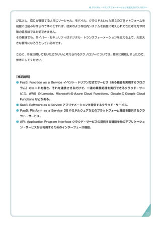 2. デジタル・トランスフォーメーションを支えるテクノロジー
が拡大し、IDC が提唱するようにソーシャル、モバイル、クラウドといった第３のプラットフォームを
前提に仕組みが作られてゆくとすれば、従来のような社内システムを前提に考えられてきた考え方や対
策の延長線では対処できません。
その意味でも、サイバー・セキュリティはデジタル・トランスフォーメーションを支える上で、大変大
きな要件になろうとしているのです。
さらに、今後注視しておいた方がいいと考えられるテクノロジーについては、巻末に掲載しましたので、
参考にしてください。
【補足説明】
● FaaS: Function as a Service イベント・ドリブン方式でサービス（ある機能を実現するプログ
ラム）のコードを書き、それを連携させるだけで、一連の業務処理を実行できるクラウド ･ サー
ビ ス。AWS の Lambda、Microsoft の Azure Cloud Functions、Google の Google Cloud
Functions などがある。
● SaaS: Software as a Service アプリケメーションを提供するクラウド ･ サービス。
● PaaS: Platform as a Service OS やミドルウェアなどのプラットフォーム機能を提供するクラ
ウド・サービス。
● API: Application Program Interface クラウド・サービスの提供する機能を他のアプリケーショ
ン ･ サービスから利用するためのインターフェース機能。
35
 