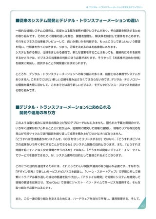 2. デジタル・トランスフォーメーションを支えるテクノロジー
■従来のシステム開発とデジタル・トランスフォーメーションの違い
一般的な情報システムの開発は、前提となる既存業務や既存システムがあり、その課題を解決するため
の取り組みです。そのために現場の話しを聞き、課題を整理し、解決策を検討して要件をまとめます。
それをビジネスの当事者がレビューして、良いか悪いかを判断する、もっとこうして欲しいという要望
を伺い、仕様書を作ってゆきます。つまり、正解を決めるのはお客様側にあります。
システムを作る側は、仕様をまとめる過程で、新たな提案をすることはあっても、最終的にそれを採用
するかどうかは、ビジネスの当事者の判断に従う必要があります。そうやって「お客様が決めた仕様」
を確実に実装し、提供することが開発者には求められます。
ところが、デジタル・トランスフォーメーションへの取り組みの多くは、前提となる業務やシステムが
ありません。これまでにはない新しい正解を産み出さなくてはならないのです。デジタル ･ テクノロジー
の価値を最大限に活かして、これまでとは違う新しいビジネス ･ モデルやビジネス ･ プロセスを創造す
る取り組みです。
■デジタル・トランスフォーメーションに求められる
　開発や運用のあり方
このような取り組みに従来型の積み上げ型のアプローチはなじみません。限られた予算と期間の中で、
いち早く成果があげられるところに絞り込み、短期間に開発して現場に展開し、現場のリアルな反応を
見ながら短サイクルで試行錯誤を繰り返して成果を積み上げてゆかなければなりません。
「どうすれば仕様書通りのシステムを、QCD を守ってリリースするか」ではなく、「どうすればビジネ
スの成果をいち早く手にすることができるか」がシステム開発の目的となります。また、「どうすれば
問題を起こすことなく安定稼働させられるか」ではなく、「どうすれば現場にジャスト ･ イン・タイム
でサービスを提供できるか」が、システム運用の目的として重視されるようになります。
この２つの目的を達成するためには、それにふさわしい開発や運用の取り組みが必要です。すなわち、
「デザイン思考」で新しいサービスやビジネスを創造し、「リーン・スタートアップ」で早期にそして頻
繁にトライアル繰り返して成功の筋道を見つけ出し、「アジャイル開発」で短期にシステムを開発して
現場の要望を反映させ、「DevOps」で現場にジャスト ･ イン・タイムでサービスを提供する。そんな
取り組みが必要となるのです。
また、この一連の取り組みを支えるためには、ハードウェアを自社で所有し、運用管理する、そして、
37
 
