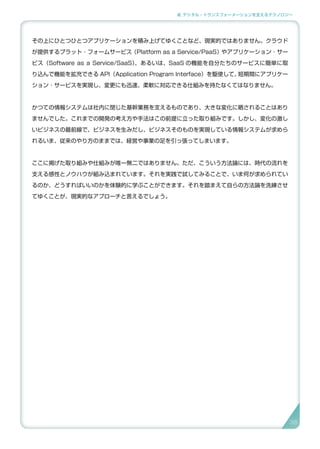 2. デジタル・トランスフォーメーションを支えるテクノロジー
その上にひとつひとつアプリケーションを積み上げてゆくことなど、現実的ではありません。クラウド
が提供するプラット ･ フォームサービス（Platform as a Service/PaaS）やアプリケーション ･ サー
ビス（Software as a Service/SaaS）、あるいは、SaaS の機能を自分たちのサービスに簡単に取
り込んで機能を拡充できる API（Application Program Interface）を駆使して、短期間にアプリケー
ション ･ サービスを実現し、変更にも迅速、柔軟に対応できる仕組みを持たなくてはなりません。
かつての情報システムは社内に閉じた基幹業務を支えるものであり、大きな変化に晒されることはあり
ませんでした。これまでの開発の考え方や手法はこの前提に立った取り組みです。しかし、変化の激し
いビジネスの最前線で、ビジネスを生みだし、ビジネスそのものを実現している情報システムが求めら
れるいま、従来のやり方のままでは、経営や事業の足を引っ張ってしまいます。
ここに掲げた取り組みや仕組みが唯一無二ではありません。ただ、こういう方法論には、時代の流れを
支える感性とノウハウが組み込まれています。それを実践で試してみることで、いま何が求められてい
るのか、どうすればいいのかを体験的に学ぶことができます。それを踏まえて自らの方法論を洗練させ
てゆくことが、現実的なアプローチと言えるでしょう。
38
 