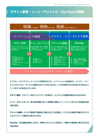 2. デジタル・トランスフォーメーションを支えるテクノロジー
デジタル・トランスフォーメーションを実現するには、イノベーションを加速させ、ジャスト・イン ･
タイムでビジネス ･ サービスを提供できなくてはなりません。これを実現するための考え方や手法とし
て、次の４つが注目されています。
デザイン思考：デザイナー的なクリエイティブな視点で、ビジネス上の課題を解決するための方法
リーン ･ スタートアップ：最小限の機能に絞って短期間で開発しフィードバックをうけて完成度を高め
る取り組み
アジャイル開発：ビジネス環境の不確実性に適応することを前提に、ビジネスの成果に貢献するシステ
ムをバグフリーで開発する考え方と手法
DevOps：安定稼働を維持しながら、開発されたシステムを直ちに・頻繁に本番環境に移行するため
の取り組み
デザイン思考・リーン・アジャイル・DevOpsの関係
現場に足を運ぶ　現物を手に取る　現実を自分で確認する現場に足を運ぶ　現物を手に取る　現実を自分で確認する
デザイン思考 リーン・スタートアップ アジャイル開発 DevOps
デザイナー的なクリエイティ
ブな視点で、ビジネス上の課
題を解決する
最小限の機能に絞って短期間
で開発しフィードバックをう
けて完成度を高める
ビジネスの成果に貢献するシ
ステムを、バグフリーで変更
にも柔軟に開発する
安定稼働を維持しながら、開
発されたシステムを直ちに・
頻繁に本番環境に移行する
 共感（Emphasize）
 問題定義（Define）
 創造（Ideate）
 プロトタイプ（Prototype）
 検証（Test）
 構築（Build）
 計測（Measure）
 学習（Learn）
 開発と運用の協調
 自動化ツールの整備
 継続的デリバリー
（Continuous Delivery）
 反復／周期的(Iterative)
 漸進的(Incremental）
 適応主義(Adaptive)
 自律的(Self-Organized)
 多能工(Cell Production）
イノベーションとビジネス・スピードの融合イノベーションとビジネス・スピードの融合
イノベーションの創発 ジャスト・イン・タイムで提供
デザイン思考・リーン・アジャイル・DevOps の関係
39
 