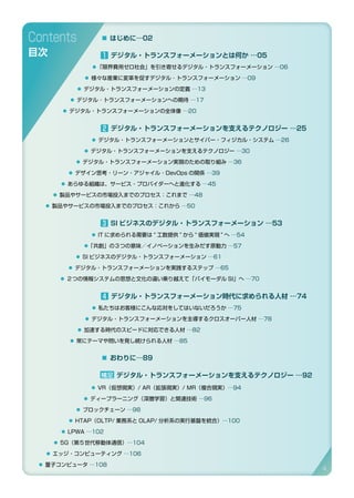 1 デジタル・トランスフォーメーションとは何か …05
⃝「限界費用ゼロ社会」を引き寄せるデジタル・トランスフォーメーション …06
⃝ 様々な産業に変革を促すデジタル ･ トランスフォーメーション …09
⃝ デジタル・トランスフォーメーションの定義 …13
⃝ デジタル ･ トランスフォーメーションへの期待 …17
⃝ デジタル・トランスフォーメーションの全体像 …20
2 デジタル・トランスフォーメーションを支えるテクノロジー …25
⃝ デジタル・トランスフォーメーションとサイバー・フィジカル・システム …26
⃝ デジタル・トランスフォーメーションを支えるテクノロジー …30
⃝ デジタル・トランスフォーメーション実現のための取り組み …36
⃝ デザイン思考・リーン・アジャイル・DevOps の関係 …39
⃝ あらゆる組織は、サービス・プロバイダーへと進化する …45
⃝ 製品やサービスの市場投入までのプロセス：これまで …48
⃝ 製品やサービスの市場投入までのプロセス：これから …50
3 SI ビジネスのデジタル・トランスフォーメーション …53
⃝ IT に求められる需要は “ 工数提供 ” から “ 価値実現 ” へ …54
⃝「共創」の３つの意味／イノベーションを生みだす原動力 …57
⃝ SI ビジネスのデジタル・トランスフォーメーション …61
⃝ デジタル・トランスフォーメーションを実践するステップ …65
⃝ ２つの情報システムの思想と文化の違い乗り越えて「バイモーダル SI」へ …70
4 デジタル・トランスフォーメーション時代に求められる人材 …74
⃝ 私たちはお客様にこんな応対をしてはいないだろうか …75
⃝ デジタル・トランスフォーメーションを主導するクロスオーバー人材 …78
⃝ 加速する時代のスピードに対応できる人材 …82
⃝ 常にテーマや問いを発し続けられる人材 …85
Contents
目次
補足 デジタル・トランスフォーメーションを支えるテクノロジー …92	
⃝ VR（仮想現実）/ AR（拡張現実）/ MR（複合現実）…94
⃝ ディープラーニング（深層学習）と関連技術 …96
⃝ ブロックチェーン …98	
⃝ HTAP（OLTP/ 業務系と OLAP/ 分析系の実行基盤を統合）…100	
⃝ LPWA …102	
⃝ 5G（第５世代移動体通信）…104	
⃝ エッジ・コンピューティング …106
⃝ 量子コンピュータ …108
▪ おわりに…89
▪ はじめに…02
4
 