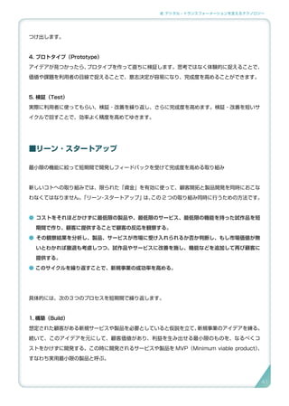 2. デジタル・トランスフォーメーションを支えるテクノロジー
つけ出します。
4. プロトタイプ（Prototype）
アイデアが見つかったら、プロタイプを作って直ちに検証します。思考ではなく体験的に捉えることで、
価値や課題を利用者の目線で捉えることで、意志決定が容易になり、完成度を高めることができます。
5. 検証（Test）
実際に利用者に使ってもらい、検証・改善を繰り返し、さらに完成度を高めます。検証・改善を短いサ
イクルで回すことで、効率よく精度を高めてゆきます。
■リーン ･ スタートアップ
最小限の機能に絞って短期間で開発しフィードバックを受けて完成度を高める取り組み
新しいコトへの取り組みでは、限られた「資金」を有効に使って、顧客開拓と製品開発を同時におこな
わなくてはなりません。「リーン・スタートアップ」は、この 2 つの取り組み同時に行うための方法です。
● コストをそれほどかけずに最低限の製品や、最低限のサービス、最低限の機能を持った試作品を短
期間で作り、顧客に提供することで顧客の反応を観察する。
● その観察結果を分析し、製品、サービスが市場に受け入れられるか否か判断し、もし市場価値が無
いとわかれば撤退も考慮しつつ、試作品やサービスに改善を施し、機能などを追加して再び顧客に
提供する。
● このサイクルを繰り返すことで、新規事業の成功率を高める。
具体的には、次の３つのプロセスを短期間で繰り返します。
1. 構築（Build）
想定された顧客がある新規サービスや製品を必要としていると仮説を立て、新規事業のアイデアを練る。
続いて、このアイデアを元にして、顧客価値があり、利益を生み出せる最小限のものを、なるべくコ
ストをかけずに開発する。この時に開発されるサービスや製品を MVP（Minimum viable product）、
すなわち実用最小限の製品と呼ぶ。
41
 