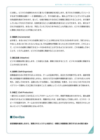2. デジタル・トランスフォーメーションを支えるテクノロジー
に分割し、ビジネスの成果の大きさに基づいて優先順位を決定します。各プロセスを開発してリリース
するまでの期間は通常 1 〜 2 週間程度として、それを繰り返し、積み上げてゆくことでシステム全体
の完成度を高めてゆきます。従って、仕様が凍結されるのはこの期間に限定されることから、まだ着手
していないプロセスであれば、仕様を変えることも優先順位を変えることもできます。また、新たなプ
ロセスを追加する、あるいは、予定していたプロセスをやめることも可能となり、ビジネス環境の変化
に柔軟に対応することが可能となります。
2. 漸進的 (Incremental)
必ず使う、あるいはビジネスの成果に結びつくことが明らかなプロセスのみを作ります。「使うかもし
れない」、あるいは「あったらいいなぁ」は、その必要性が明確になったときにのみ作ります。これによっ
て、ビジネスの成果に貢献できるコードのみを作ることができるようになります。これを継続してゆく
ことで、システム全体が、ビジネスの成果に貢献することになります。
3. 適応主義 (Adaptive)
ビジネス環境は常に変化します。この変化に迅速、柔軟に対応することで、ビジネスの成果に貢献する
ことが大切になります。
4. 自律的 (Self-Organized)
目標達成のために何をすればいいのかは、チームの全員が考え、自分たちの判断で行います。進捗を管
理し叱咤激励する管理者は存在しません。自分たちで日々成果や課題を振り返り、どうすればいいかを
考え、決定してゆきます。品質に於いても同様に、「自工程完結」を貫き、ひとつひとつのプロセスを
バグフリーで提供して次工程に引き渡すことで、結果としてシステム全体の品質を極限にまで高めます。
5. 多能工 (Cell Production)
一通りのことは全てこなせるエンジニアがチームメンバーです。得意不得意はありますから、最も成果
があげられるように役割分担を決めます。問題が生じれば、全員で協力して対処します。ビジネス・ス
ピードが加速する中、チームはさまざまな要求に柔軟に対応しなければなりません。特定のスキルしか
ないエンジニアは役割を果たせないのです。
■ DevOps
安定稼働を維持しながら、開発されたシステムを直ちに・頻繁に本番環境に移行するための取り組み
43
 