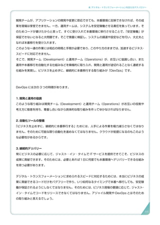 2. デジタル・トランスフォーメーションを支えるテクノロジー
開発チームが、アプリケーションの開発や変更に即応できても、本番環境に反映できなければ、その成
果を現場は享受できません。一方、運用チームは、システムを安定稼働させる責任を負っています。そ
のためコードが書けたからと言って、すぐに受け入れて本番環境に移行させることで、「安定稼働」が
保証できないとなると大問題です。そこで慎重に検証し、システムの調達や設定などを行い、大丈夫と
なれば本番移行を受け入れます。
このような一連の作業には相応の時間と手間が必要であり、このやり方のままでは、加速するビジネス・
スピードに対応できません。
そこで、開発チーム（Development）と運用チーム（Operations）が、お互いに協調し合い、また
運用や本番移行を自動化する仕組みなどを積極的に取り入れ、開発と運用が途切れることなく連続する
仕組みを実現し、ビジネスを止めずに、継続的に本番移行する取り組みが「DevOps」です。
DevOps には次の 3 つの特徴があります。
1. 開発と運用の協調
このような取り組みは開発チーム（Development）と運用チーム（Operations）がお互いの役割や
考え方に敬意を持ち、尊重し合いながら具体的な取り組みを作ってゆかなければなりません。
2. 自動化ツールの整備
「ビジネスを止めずに、継続的に本番移行する」ためには、人手による作業を極力減らさなくてはなり
ません。そのために可能な限り自動化を進めなくてはなりません。クラウドが前提になるのもこのよう
な必要性があるからです。
3. 継続的デリバリー
常にビジネスの必要に応じて、ジャスト ･ イン ･ タイムで IT サービスを提供できてこそ、ビジネスの
成果に貢献できます。そのためには、必要とあれば１日に何度でも本番環境へデリバリーできる仕組み
を持つ必要があります。
デジタル・トランスフォーメーションに求められるスピードに対応するためには、本当にビジネスの成
果に貢献できるコードだけをバグフリーで作り、いつ如何なるタイミングで本番へ移行しても、安定稼
働が保証されるようにしなくてはなりません。そのためには、ビジネス現場の要請に応じて、ジャスト・
イン・タイムでコードをリリースできなくてはなりません。アジャイル開発や DevOps とはそのため
の取り組みと言えるでしょう。
44
 
