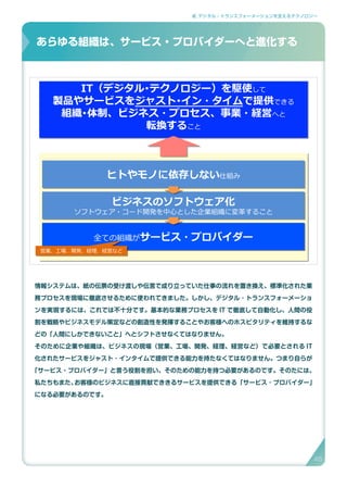 2. デジタル・トランスフォーメーションを支えるテクノロジー
情報システムは、紙の伝票の受け渡しや伝言で成り立っていた仕事の流れを置き換え、標準化された業
務プロセスを現場に徹底させるために使われてきました。しかし、デジタル ･ トランスフォーメーショ
ンを実現するには、これでは不十分です。基本的な業務プロセスを IT で徹底して自動化し、人間の役
割を戦略やビジネスモデル策定などの創造性を発揮することやお客様へのホスピタリティを維持するな
どの「人間にしかできないこと」へとシフトさせなくてはなりません。
そのために企業や組織は、ビジネスの現場（営業、工場、開発、経理、経営など）で必要とされる IT
化されたサービスをジャスト ･ インタイムで提供できる能力を持たなくてはなりません。つまり自らが
「サービス・プロバイダー」と言う役割を担い、そのための能力を持つ必要があるのです。そのたには、
私たちもまた、お客様のビジネスに直接貢献でききるサービスを提供できる「サービス ･ プロバイダー」
になる必要があるのです。
あらゆる組織はサービス・プロバイダーへと進化する
IT（デジタル･テクノロジー）を駆使して
製品やサービスをジャスト･イン・タイムで提供できる
組織･体制、ビジネス・プロセス、事業・経営へと
転換すること
IT（デジタル･テクノロジー）を駆使して
製品やサービスをジャスト･イン・タイムで提供できる
組織･体制、ビジネス・プロセス、事業・経営へと
転換すること
ヒトやモノに依存しない仕組みヒトやモノに依存しない仕組み
ビジネスのソフトウェア化
ソフトウェア・コード開発を中心とした企業組織に変革すること
ビジネスのソフトウェア化
ソフトウェア・コード開発を中心とした企業組織に変革すること
全ての組織がサービス・プロバイダー全ての組織がサービス・プロバイダー
営業、工場、開発、経理、経営など営業、工場、開発、経理、経営など
あらゆる組織は、サービス・プロバイダーへと進化する
45
 