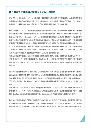 2. デジタル・トランスフォーメーションを支えるテクノロジー
■これまでとは異なる情報システムへの期待
デジタル・トランスフォーメーションとは、冒頭で紹介したとおり「IT の浸透が、人々の生活をあら
ゆる面でより良い方向に変化させる」という概念であり、これを実現するにはデジタル ･ テクノロジー
を駆使して、業務プロセスやビジネス・モデルの変革を実現しなくてはなりません。
かつての情報システムは、紙の伝票の受け渡しや伝言で成り立っていた仕事の流れを置き換え、標準化
された業務プロセスを現場に徹底させることで効率や品質を高め、維持するために使われてきました。
しかし、デジタル ･ トランスフォーメーションを実現するためには、このような情報システムでは不十
分です。基本的な業務プロセスを IT で徹底して自動化し、そこから得られる膨大なデータを機械学習
で解析して最適解を見つけ出し、即座に現場の業務プロセスに反映できる仕組みが必要なのです。
これにより人間の役割を、戦略やビジネスモデルの策定などの創造性を発揮することや、お客様へのホ
スピタリティを維持するなどの「人間にしかできないこと」へとシフトさせなくてはなりません。これ
により、変化への即応力と破壊的競争力を手に入れようというわけです。
そのために企業や組織は、ビジネスの現場（営業、工場、開発、経理、経営など）で必要とされるデー
タや IT 化されたサービスを臨機応変に、そしてジャスト ･ インタイムで提供できる能力を持たなくて
はなりません。つまり「サービス・プロバイダー」と言う役割を担い、そのための能力を持つ必要があ
るのです。
ビジネスの現場が求めているのは、けっして情報システムを作ってもらうことではありません。情報シ
ステムによって提供されるサービスを使い、ビジネスの成果を得ることを求めています。ならば、私た
ちは QCD を守ってシステムを作ることではなく、ビジネスの現場が必要とするサービスを、現場のニー
ズの変化に即応してジャスト・インタイムで提供できる仕組みを実現できる能力を持たなくてはなりま
せん。
そのためには、これまでの SI ビジネスの手法だけではなく、イノベーションを生みだすためのデザイ
ン思考やリーン ･ スタートアップ、現場のニーズの変化に即応してサービスを実現できるアジャイル開
発や DevOps などにも積極的に取り組んで、私たちのビジネス価値を高める必要があります。
私たちはこの取り組みから収益を上げなくてはなりません。ならば、工数や物販、その運用を前提とし
た収益構造だけではなく、お客様のビジネスの成果に直接貢献できるサービスを提供し、そこで収益を
あげられなくてはなりません。つまり、私たちもまた、サービス ･ プロバイダーになる必要があるのです。
46
 