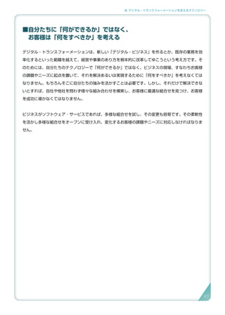 2. デジタル・トランスフォーメーションを支えるテクノロジー
■自分たちに「何ができるか」ではなく、
　お客様は「何をすべきか」を考える
デジタル・トランスフォーメーションは、新しい「デジタル・ビジネス」を作るとか、既存の業務を効
率化するといった範疇を越えて、経営や事業のあり方を根本的に改革してゆこうという考え方です。そ
のためには、自分たちのテクノロジーで「何ができるか」ではなく、ビジネスの現場、すなわちお客様
の課題やニーズに起点を置いて、それを解決あるいは実現するために「何をすべきか」を考えなくては
なりません。もちろんそこに自分たちの強みを活かすことは必要です。しかし、それだけで解決できな
いとすれば、自社や他社を問わず様々な組み合わせを模索し、お客様に最適な組合せを見つけ、お客様
を成功に導かなくてはなりません。
ビジネスがソフトウェア ･ サービスであれば、多様な組合せを試し、その変更も容易です。その柔軟性
を活かし多様な組合せをオープンに受け入れ、変化するお客様の課題やニーズに対応しなければなりま
せん。
47
 