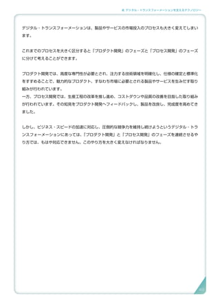 2. デジタル・トランスフォーメーションを支えるテクノロジー
デジタル・トランスフォーメーションは、製品やサービスの市場投入のプロセスも大きく変えてしまい
ます。
これまでのプロセスを大きく区分すると「プロダクト開発」のフェーズと「プロセス開発」のフェーズ
に分けて考えることができます。
プロダクト開発では、高度な専門性が必要とされ、注力する技術領域を明確化し、仕様の確定と標準化
をすすめることで、魅力的なプロダクト、すなわち市場に必要とされる製品やサービスを生みだす取り
組みが行われています。
一方、プロセス開発では、生産工程の改革を推し進め、コストダウンや品質の改善を目指した取り組み
が行われています。その知見をプロダクト開発へフィードバックし、製品を改良し、完成度を高めてき
ました。
しかし、ビジネス・スピードの加速に対応し、圧倒的な競争力を維持し続けようというデジタル・トラ
ンスフォーメーションにあっては、「プロダクト開発」と「プロセス開発」のフェーズを連続させるや
り方では、もはや対応できません。このやり方を大きく変えなければなりません。
49
 