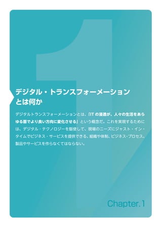 Chapter.1
デジタル・トランスフォーメーション
とは何か
デジタルトランスフォーメーションとは、「IT の浸透が、人々の生活をあら
ゆる面でより良い方向に変化させる」という概念だ。これを実現するために
は、デジタル ･ テクノロジーを駆使して、現場のニーズにジャスト・イン・
タイムでビジネス ･ サービスを提供できる、組織や体制、ビジネス・プロセス、
製品やサービスを作らなくてはならない。
 