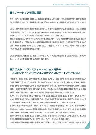 2. デジタル・トランスフォーメーションを支えるテクノロジー
■イノベーションを阻む課題
スタートアップ企業が数多く登場し、既存の企業を脅かしています。そんな状況の中で、既存企業は自
分たちの製品やサービス、顧客基盤を守りながらもイノベーションを産み出してゆかなくてはなりませ
ん。
しかし、部門の壁に阻まれ連係して進められない、あるいは企画部門が企画を立てたら、あとは開発部
門に丸投げし、フィードバックもままならないままにプロセスが進んでゆくといった事態に直面するこ
ともあり、これではイノベーションを生み出し続けることはできません。
また、時代の変化にいち早くキャッチアップするためにスタートアップの感性や技術を取り込もうと「共
創」を模索するも、旧態依然とした与信や稟議の壁に阻まれ意志決定のスピードも削がれてしまうよう
では、実りある成果をあげることはできません。「共創」は、ベネフィットもリスクも、そしてスピー
ドも共有してこそ成り立つ取り組みです。
このような状況に向きあって、組織・体制やビジネス・プロセスを変革することがデジタル・トランス
フォーメーションを推進するための前提となります。
■デジタル ･ トランスフォーメーション時代の
　プロダクト・イノベーションとテクノロジー・イノベーション
「プロダクト開発」では、研究を加速するためにテクノロジーのライフサイクルのシフトを視野に入れ
て多分野横断でプロジェクトを推進する「プロダクト・イノベーション」に取り組まなくてはなりません。
成功するかどうかの保証がないなかで成功を勝ち取るためには、部門や専門の枠を越えて新しい組合せ
を試し、化学反応を起こさせなくてはなりません。そして、ひとつの成功体験に固執することなく、様々
な組合せを繰り返し試しながら、新しい化学反応を産み出し続けてゆくことが大切です。
イノベーションの本質が「新しい組合せ」であることは先人たちの語るところです。そんなイノベー
ションを加速するためには、分野を超えてオープンに知の交流をすすめてゆかなくてはなりません。特
に IT の世界はコードでできているので、多様な組合せを簡単に試してみることができます。
こうやって生みだされたテクノロジーをタイムリーに最小単位の製品・サービス、すなわち MVP
（Minimum viable Product/ 実用最小限の製品）として市場投入し、フィードバックをうけて成否を
迅速に見極め、改良を繰り返しながら市場のニーズに合わせてゆかなくてはなりません。
うまくいかなければ撤退することも視野に入れて、多様なチャレンジを試みてみることです。そんなサ
イクルを短期間に繰り返すことで、「プロセス・イノベーション」を加速します。
ビジネス環境の不確実性を前提に市場のニーズに柔軟に、そしてジャスト・インタイムに対応するため
51
 