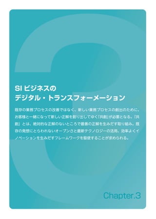 Chapter.3
SI ビジネスの
デジタル・トランスフォーメーション
既存の業務プロセスの改善ではなく、新しい業務プロセスの創出のために、
お客様と一緒になって新しい正解を創り出してゆく「共創」が必要となる。「共
創」とは、絶対的な正解のないところで最善の正解を生みだす取り組み。既
存の発想にとらわれないオープンさと最新テクノロジーの活用、効率よくイ
ノベーションを生みだすフレームワークを駆使することが求められる。
 