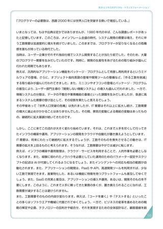 3.SI ビジネスのデジタル・トランスフォーメーション
「プログラマーの必要数は、西暦 2000 年には世界人口を突破する勢いで増加している。」
いまとなっては、もはや出典は定かではありませんが、1980 年代の半ば、こんな調査レポートがあっ
たと記憶しています。このころは、メインフレーム全盛の時代、システム開発の需要は増え、それに伴
う工数需要は加速度的に増大を続けていました。このままでは、プログラマーが足りなくなるとの危機
感を誰もが持っている時代でした。
当時は、ユーザー企業がそれぞれ独自仕様でシステム開発することが当たり前でした。そのため、大量
のプログラマー需要を生みだしていたのです。同時に、開発の生産性をあげるための取り組みが盛んに
行われた時期でもあります。
例えば、汎用的なアプリケーション機能をパッケージ・プログラムとして用意し再利用するというミド
ルウェアの登場。さらに、オブジェクト指向言語の登場や開発ツールの整備など、「作る工数を削減」
する取り組みが盛んに行われてきました。また、ミニコンやオフコンの登場とパッケージ・プログラム
の普及により、ユーザー部門主導の「開発しない情報システム」の導入も盛んに行われました。一方で、
情報システムの分散は、データの不整合や業務機能の重複といった課題を生みだしましたが、急速に高
まるシステム化需要の受け皿として、その役割を果たしと言えるでしょう。
その甲斐あって「世界人口突破の危機」は免れましたが、IT 需要はそれ以上に拡大し続け、工数需要
の増大に歯止めがかかることはありませんでした。その間、景気の変動による需給の変動はあったもの
の、継続的に拡大基調が続いてきたのです。
しかし、ここに来てこの流れが大きく変わり始めています。それは、これまで人手を尽くして行ってき
たインフラの構築や運用、アプリケーションの開発をクラウドや自動化が置き換えようとしています。
IT 需要は、将来にわたって継続的に拡大するでしょうが、工数そのものを喪失させるこの動きは、IT
需要の拡大を上回るものと考えられます。そうなれば、工数需要はやがては減少に転じます。
例えば、インフラの構築や運用管理は、クラウド・サービスを利用することで、人的作業を必要としな
くなります。また、経験に培われたノウハウを必要としていた運用のためのパラメーター設定やスクリ
プトの記述は AI が代替してくれるようになるでしょう。またインシデントへの対応も相当の範囲が自
動化されます。また、アプリケーションの開発は、PaaS や API、高速開発ツールを利用すれば、少な
い工数で実現できます。産業特化した、あるいは機能に特徴を持つプラットフォームも普及してゆくで
しょう。また、SaaS の充実と普及は、アプリケーションの導入や運用、あるいは、開発そのものを不
要にします。このように、これまで人手に頼ってきた業務の多くが、置き換えられることになれば、工
数需要が減少することは避けられません。
また、工数需要そのものの内容が変わります。例えば、「コードを書く」や「テストする」といったこ
との多くはソフトウエアや機械に代替されてゆくでしょう。一方で、ビジネスの変革を進めるための戦
略の策定や企画、テクノロジーの目利きや組合せ、それを実現するための全体設計など、顧客価値を創
5555
 