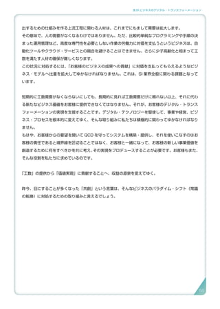 3.SI ビジネスのデジタル・トランスフォーメーション
出するための仕組みを作る上流工程に関わる人材は、これまでにもまして需要は拡大します。
その意味で、人の需要がなくなるわけではありません。ただ、比較的単純なプログラミングや手順の決
まった運用管理など、高度な専門性を必要としない作業の労働力に対価を支払うというビジネスは、自
動化ツールやクラウド・サービスとの競合を避けることはできません。さらに少子高齢化と相まって工
数を満たす人材の確保が難しくなります。
この状況に対処するには、「お客様のビジネスの成果への貢献」に対価を支払ってもらえるようなビジ
ネス・モデルへ比重を拡大してゆかなければなりません。これは、SI 業界全般に関わる課題となって
います。
短期的に工数需要がなくならないにしても、長期的に見れば工数需要だけに頼れない以上、それに代わ
る新たなビジネス価値をお客様に提供できなくてはなりません。それが、お客様のデジタル ･ トランス
フォーメーションの実現を支援することです。デジタル ･ テクノロジーを駆使して、事業や経営、ビジ
ネス・プロセスを根本的に変えてゆく、そんな取り組みに私たちは積極的に関わってゆかなければなり
ません。
もはや、お客様からの要望を聞いて QCD を守ってシステムを構築・提供し、それを使いこなすのはお
客様の責任であると境界線を区切ることではなく、お客様と一緒になって、お客様の新しい事業価値を
創造するために何をすべきかを共に考え、その実現をプロデュースすることが必要です。お客様もまた、
そんな役割を私たちに求めているのです。
「工数」の提供から「価値実現」に貢献することへ、収益の源泉を変えてゆく。
昨今、目にすることが多くなった「共創」という言葉は、そんなビジネスのパラダイム・シフト（常識
の転換）に対処するための取り組みと言えるでしょう。
5656
 
